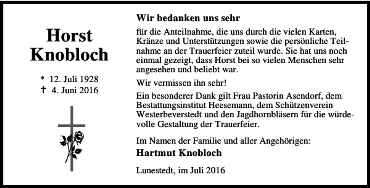 <p>Horst<br />Knobloch<br />* 12. Juli 1928<br />B 4. Juni 2016</p><p>Wir bedanken uns sehr<br />für die Anteilnahme, die uns durch die vielen Karten,<br />Kränze und Unterstützungen sowie die persönliche Teilnahme an der Trauerfeier zuteil wurde. Sie hat uns noch<br />einmal gezeigt, dass Horst bei so vielen Menschen sehr<br />angesehen und beliebt war.<br />Wir vermissen ihn sehr!<br />Ein besonderer Dank gilt Frau Pastorin Asendorf, dem<br />Bestattungsinstitut Heesemann, dem Schützenverein<br />Westerbeverstedt und den Jagdhornbläsern für die würdevolle Gestaltung der Trauerfeier.<br />Im Namen der Familie und aller Angehörigen:</p><p>Hartmut Knobloch</p><p>Lunestedt, im Juli 2016</p>