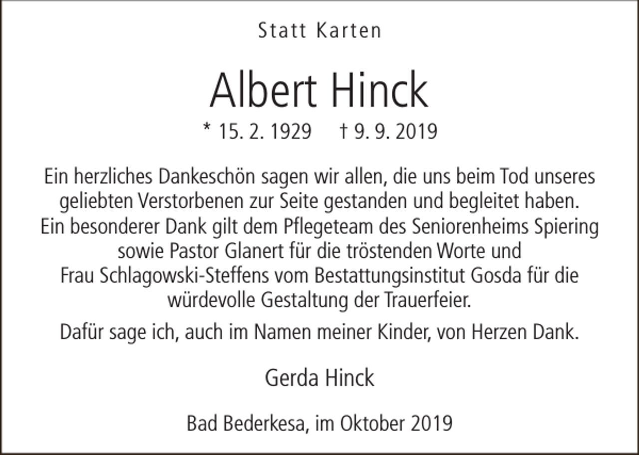 <p>Statt Karten</p><p>Albert Hinck</p><p>* 15. 2. 1929</p><p>† 9. 9. 2019</p><p>Ein herzliches Dankeschön sagen wir allen, die uns beim Tod unseres<br />geliebten Verstorbenen zur Seite gestanden und begleitet haben.<br />Ein besonderer Dank gilt dem Pflegeteam des Seniorenheims Spiering<br />sowie Pastor Glanert für die tröstenden Worte und<br />Frau Schlagowski-Steffens vom Bestattungsinstitut Gosda für die<br />würdevolle Gestaltung der Trauerfeier.<br />Dafür sage ich, auch im Namen meiner Kinder, von Herzen Dank.</p><p>Gerda Hinck<br />Bad Bederkesa, im Oktober 2019</p>