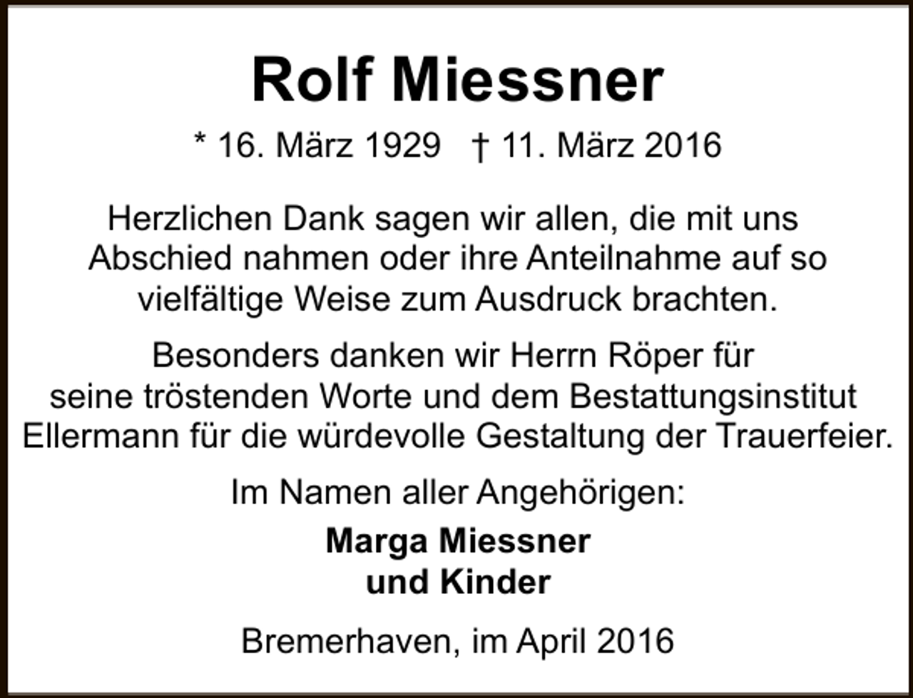 <p>Rolf Miessner<br />* 16. März 1929 † 11. März 2016<br />Herzlichen Dank sagen wir allen, die mit uns<br />Abschied nahmen oder ihre Anteilnahme auf so<br />vielfältige Weise zum Ausdruck brachten.<br />Besonders danken wir Herrn Röper für<br />seine tröstenden Worte und dem Bestattungsinstitut<br />Ellermann für die würdevolle Gestaltung der Trauerfeier.<br />Im Namen aller Angehörigen:<br />Marga Miessner<br />und Kinder<br />Bremerhaven, im April 2016</p>