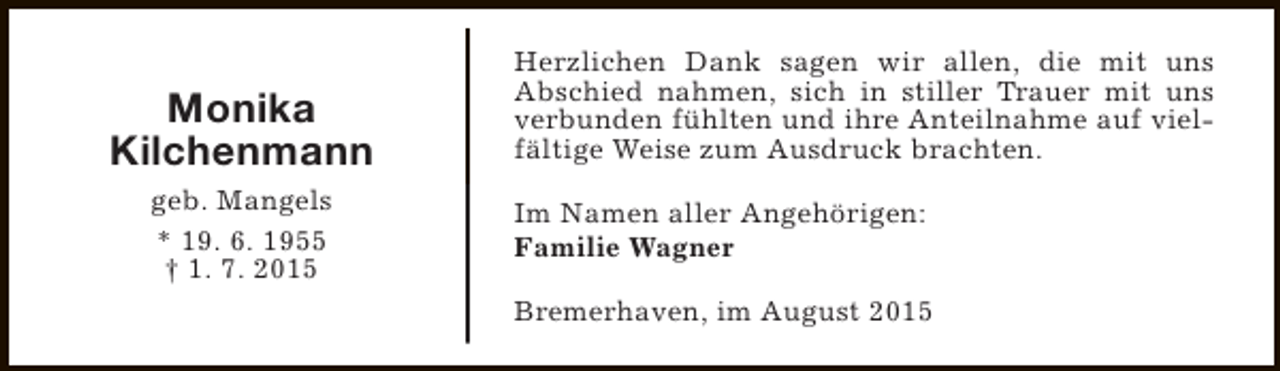 <p>Monika<br />Kilchenmann<br />geb. Mangels<br />* 19. 6. 1955<br />† 1. 7. 2015</p><p>Herzlichen Dank sagen wir allen, die mit uns<br />Abschied nahmen, sich in stiller Trauer mit uns<br />verbunden fühlten und ihre Anteilnahme auf vielfältige Weise zum Ausdruck brachten.<br />Im Namen aller Angehörigen:<br />Familie Wagner<br />Bremerhaven, im August 2015</p>