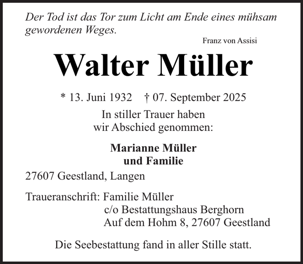 <p>Der Tod ist das Tor zum Licht am Ende eines mühsam<br />gewordenen Weges.<br />Franz von Assisi</p><p>Walter Müller<br />* 13. Juni 1932 † 07. September 2025<br />In stiller Trauer haben<br />wir Abschied genommen:<br />Marianne Müller<br />und Familie<br />27607 Geestland, Langen</p><p>Traueranschrift: Familie Müller<br />c/o Bestattungshaus Berghorn<br />Auf dem Hohm 8, 27607 Geestland<br />Die Seebestattung fand in aller Stille statt.</p>