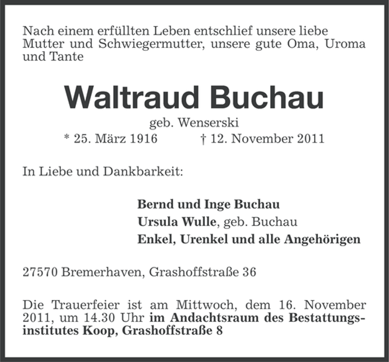 <p>Nach einem erfüllten Leben entschlief unsere liebe<br />Mutter und Schwiegermutter, unsere gute Oma, Uroma<br />und Tante</p><p>Waltraud Buchau<br />geb. Wenserski<br />* 25. März 1916<br />† 12. November 2011<br />In Liebe und Dankbarkeit:<br />Bernd und Inge Buchau<br />Ursula Wulle, geb. Buchau<br />Enkel, Urenkel und alle Angehörigen<br />27570 Bremerhaven, Grashoffstraße 36<br />Die Trauerfeier ist am Mittwoch, dem 16. November<br />2011, um 14.30 Uhr im Andachtsraum des Bestattungsinstitutes Koop, Grashoffstraße 8</p>