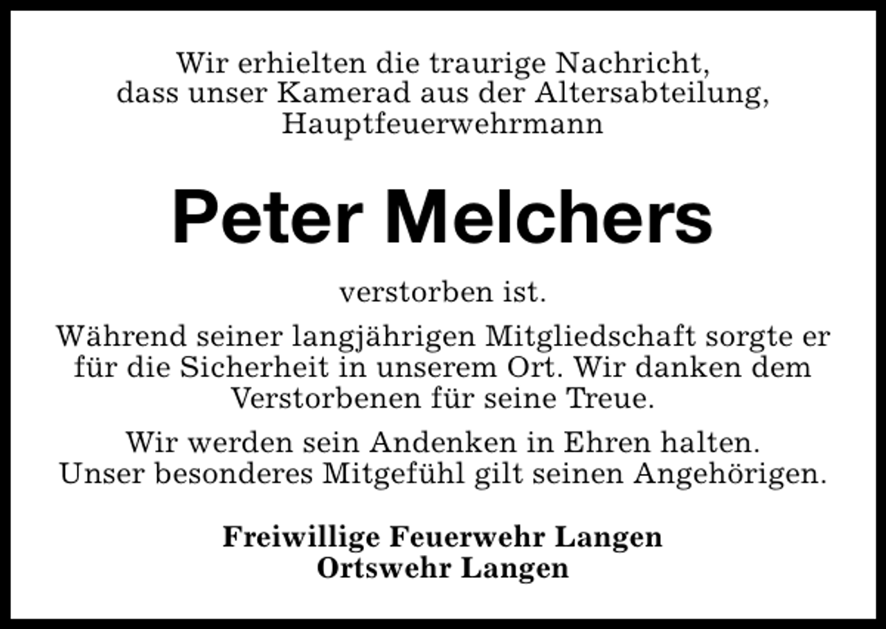 <p>Wir erhielten die traurige Nachricht,<br />dass unser Kamerad aus der Altersabteilung,<br />Hauptfeuerwehrmann</p><p>Peter Melchers<br />verstorben ist.<br />Während seiner langjährigen Mitgliedschaft sorgte er<br />für die Sicherheit in unserem Ort. Wir danken dem<br />Verstorbenen für seine Treue.<br />Wir werden sein Andenken in Ehren halten.<br />Unser besonderes Mitgefühl gilt seinen Angehörigen.<br />Freiwillige Feuerwehr Langen<br />Ortswehr Langen</p>
