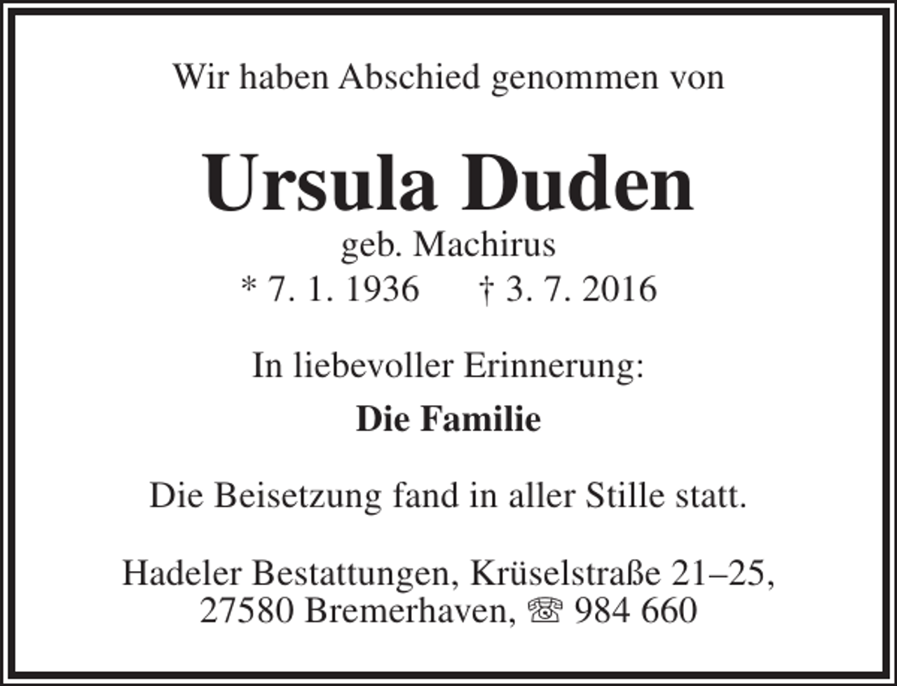 <p>Wir haben Abschied genommen von</p><p>Ursula Duden<br />geb. Machirus<br />* 7. 1. 1936 † 3. 7. 2016<br />In liebevoller Erinnerung:<br />Die Familie<br />Die Beisetzung fand in aller Stille statt.<br />Hadeler Bestattungen, Krüselstraße 21–25,<br />27580 Bremerhaven,  984 660</p>