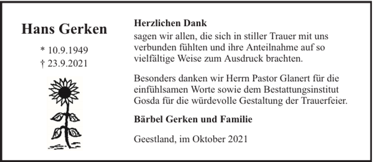 <p>Hans Gerken<br />* 10.9.1949<br />† 23.9.2021</p><p>Herzlichen Dank<br />sagen wir allen, die sich in stiller Trauer mit uns<br />verbunden fühlten und ihre Anteilnahme auf so<br />vielfältige Weise zum Ausdruck brachten.<br />Besonders danken wir Herrn Pastor Glanert für die<br />einfühlsamen Worte sowie dem Bestattungsinstitut<br />Gosda für die würdevolle Gestaltung der Trauerfeier.<br />Bärbel Gerken und Familie<br />Geestland, im Oktober 2021</p>