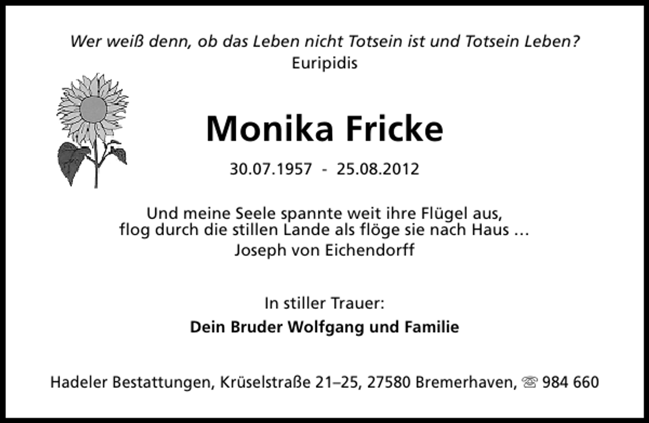 <p>Wer weiß denn, ob das Leben nicht Totsein ist und Totsein Leben?<br />Euripidis</p><p>Monika Fricke<br />30.07.1957 - 25.08.2012<br />Und meine Seele spannte weit ihre Flügel aus,<br />flog durch die stillen Lande als flöge sie nach Haus …<br />Joseph von Eichendorff<br />In stiller Trauer:<br />Dein Bruder Wolfgang und Familie<br />Hadeler Bestattungen, Krüselstraße 21–25, 27580 Bremerhaven, s 984 660</p>