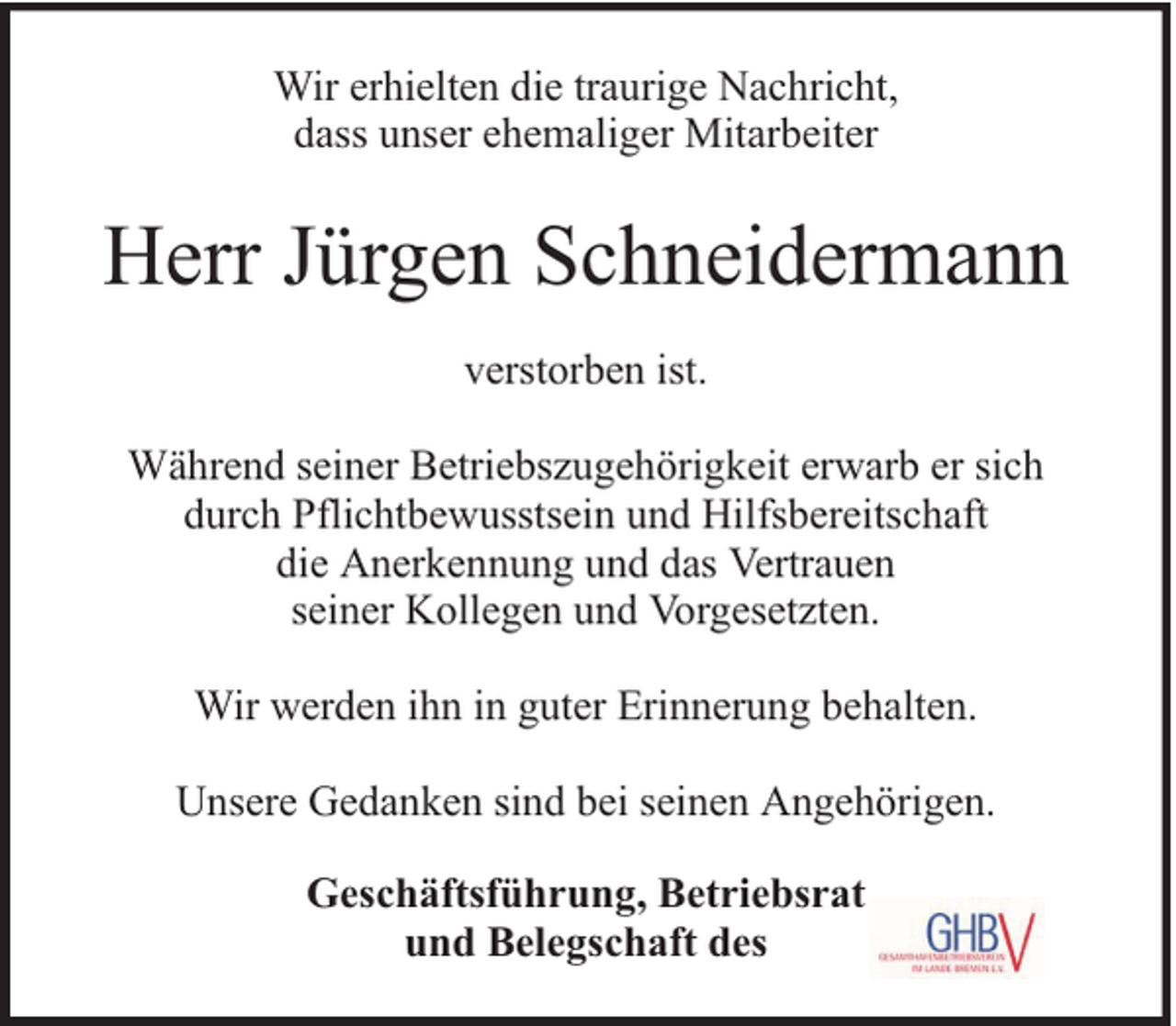 <p>Wir erhielten die traurige Nachricht,<br />dass unser ehemaliger Mitarbeiter</p><p>Herr Jürgen Schneidermann<br />verstorben ist.<br />Während seiner Betriebszugehörigkeit erwarb er sich<br />durch Pflichtbewusstsein und Hilfsbereitschaft<br />die Anerkennung und das Vertrauen<br />seiner Kollegen und Vorgesetzten.<br />Wir werden ihn in guter Erinnerung behalten.<br />Unsere Gedanken sind bei seinen Angehörigen.<br />Geschäftsführung, Betriebsrat<br />und Belegschaft des</p>