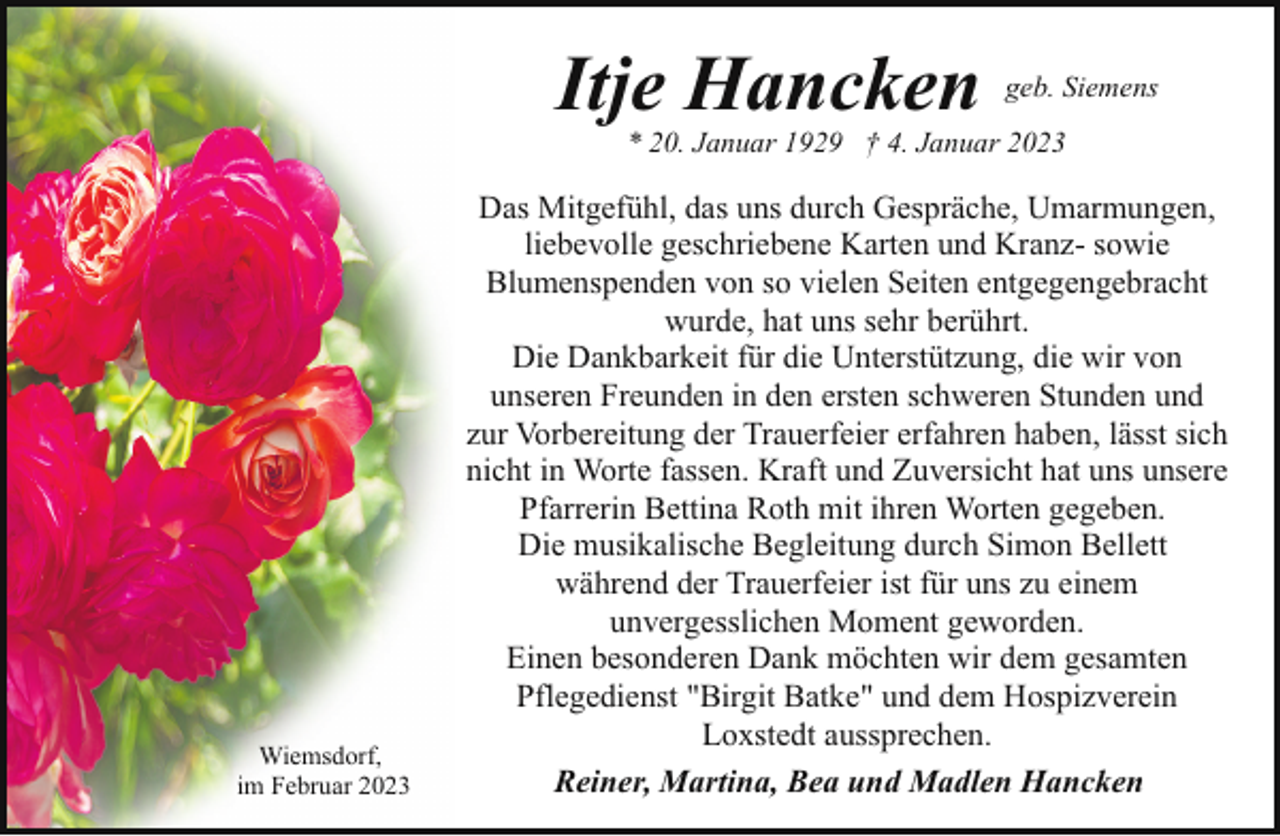 <p>Itje Hancken</p><p>geb. Siemens</p><p>* 20. Januar 1929 † 4. Januar 2023</p><p>Wiemsdorf,<br />im Februar 2023</p><p>Das Mitgefühl, das uns durch Gespräche, Umarmungen,<br />liebevolle geschriebene Karten und Kranz- sowie<br />Blumenspenden von so vielen Seiten entgegengebracht<br />wurde, hat uns sehr berührt.<br />Die Dankbarkeit für die Unterstützung, die wir von<br />unseren Freunden in den ersten schweren Stunden und<br />zur Vorbereitung der Trauerfeier erfahren haben, lässt sich<br />nicht in Worte fassen. Kraft und Zuversicht hat uns unsere<br />Pfarrerin Bettina Roth mit ihren Worten gegeben.<br />Die musikalische Begleitung durch Simon Bellett<br />während der Trauerfeier ist für uns zu einem<br />unvergesslichen Moment geworden.<br />Einen besonderen Dank möchten wir dem gesamten<br />Pflegedienst "Birgit Batke" und dem Hospizverein<br />Loxstedt aussprechen.<br />Reiner, Martina, Bea und Madlen Hancken</p>