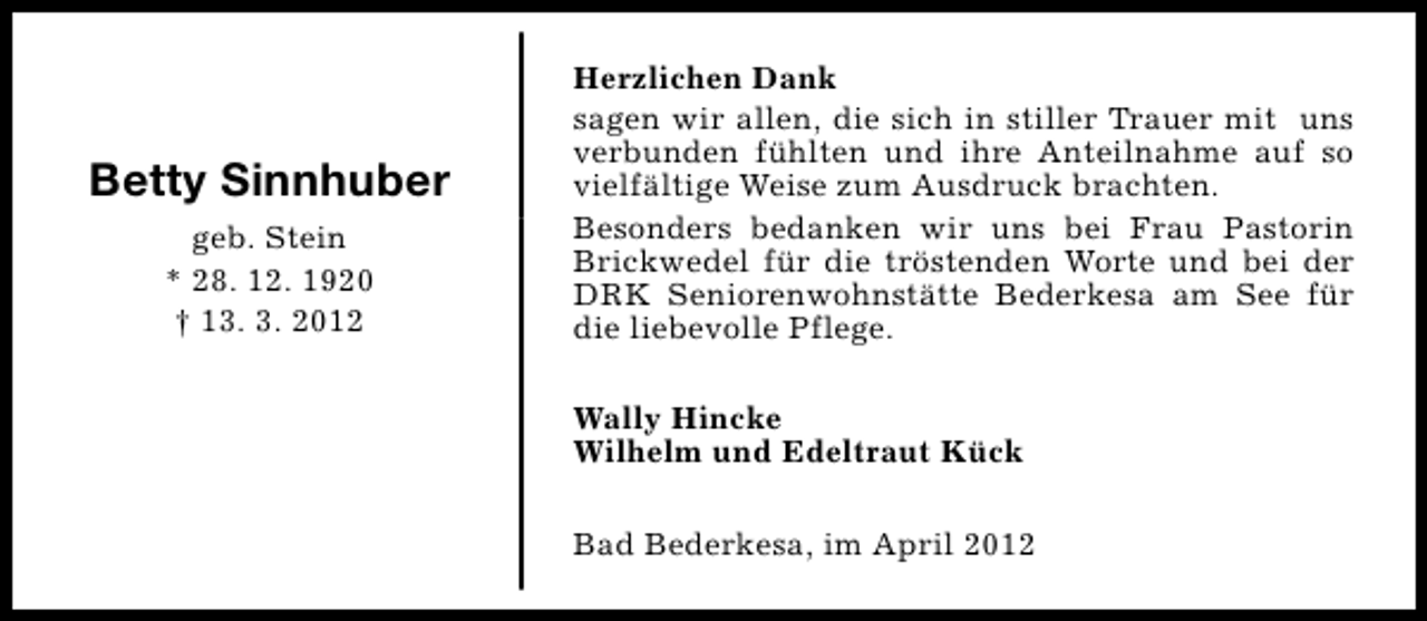 <p>Betty Sinnhuber<br />geb. Stein<br />* 28. 12. 1920<br />† 13. 3. 2012</p><p>Herzlichen Dank<br />sagen wir allen, die sich in stiller Trauer mit uns<br />verbunden fühlten und ihre Anteilnahme auf so<br />vielfältige Weise zum Ausdruck brachten.<br />Besonders bedanken wir uns bei Frau Pastorin<br />Brickwedel für die tröstenden Worte und bei der<br />DRK Seniorenwohnstätte Bederkesa am See für<br />die liebevolle Pflege.<br />Wally Hincke<br />Wilhelm und Edeltraut Kück<br />Bad Bederkesa, im April 2012</p>