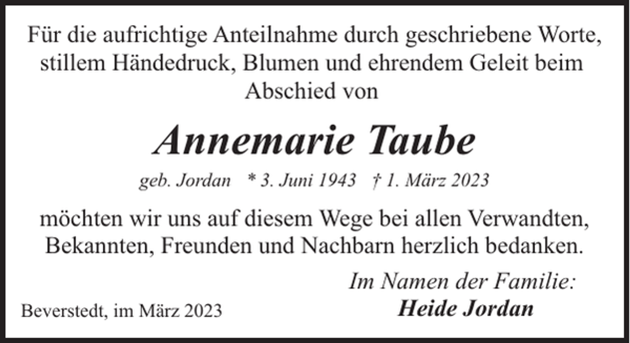 <p>Für die aufrichtige Anteilnahme durch geschriebene Worte,<br />stillem Händedruck, Blumen und ehrendem Geleit beim<br />Abschied von</p><p>Annemarie Taube</p><p>geb. Jordan * 3. Juni 1943 † 1. März 2023</p><p>möchten wir uns auf diesem Wege bei allen Verwandten,<br />Bekannten, Freunden und Nachbarn herzlich bedanken.<br />Im Namen der Familie:<br />Heide Jordan<br />Beverstedt, im März 2023</p>