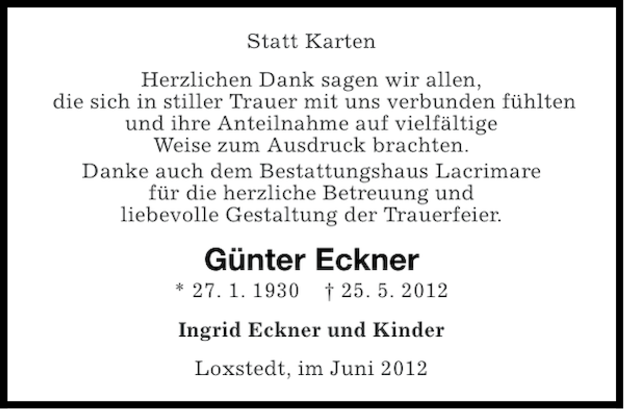 <p>Statt Karten<br />Herzlichen Dank sagen wir allen,<br />die sich in stiller Trauer mit uns verbunden fühlten<br />und ihre Anteilnahme auf vielfältige<br />Weise zum Ausdruck brachten.<br />Danke auch dem Bestattungshaus Lacrimare<br />für die herzliche Betreuung und<br />liebevolle Gestaltung der Trauerfeier.</p><p>Günter Eckner<br />* 27. 1. 1930</p><p>† 25. 5. 2012</p><p>Ingrid Eckner und Kinder<br />Loxstedt, im Juni 2012</p>