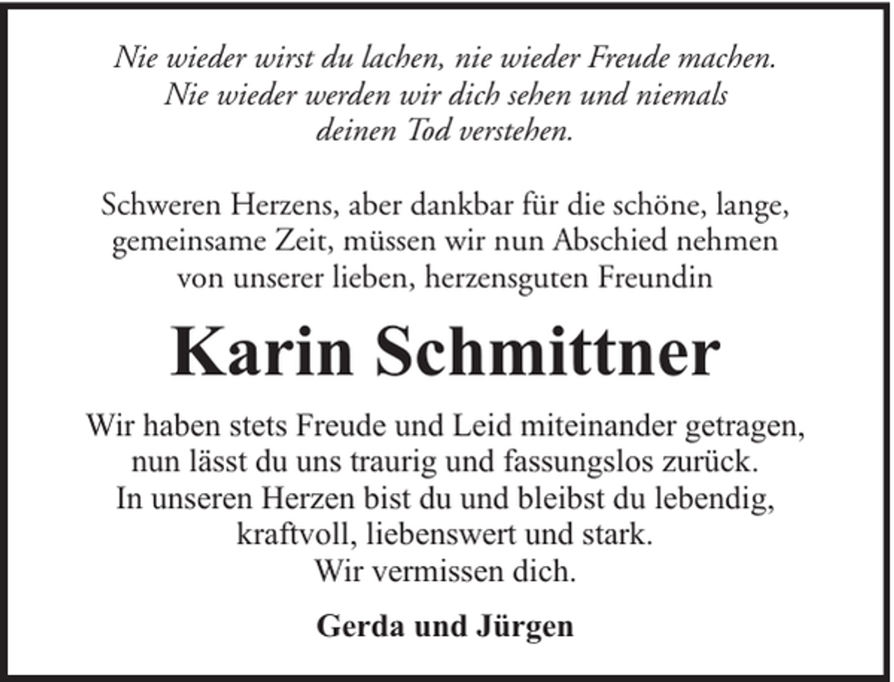 <p>Nie wieder wirst du lachen, nie wieder Freude machen.<br />Nie wieder werden wir dich sehen und niemals<br />deinen Tod verstehen.<br />Schweren Herzens, aber dankbar für die schöne, lange,<br />gemeinsame Zeit, müssen wir nun Abschied nehmen<br />von unserer lieben, herzensguten Freundin</p><p>Karin Schmittner<br />Wir haben stets Freude und Leid miteinander getragen,<br />nun lässt du uns traurig und fassungslos zurück.<br />In unseren Herzen bist du und bleibst du lebendig,<br />kraftvoll, liebenswert und stark.<br />Wir vermissen dich.<br />Gerda und Jürgen</p>