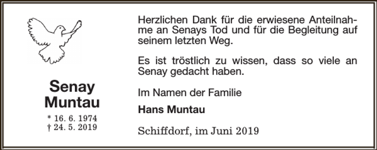 <p>Herzlichen Dank für die erwiesene Anteilnahme an Senays Tod und für die Begleitung auf<br />seinem letzten Weg.</p>
<p>Senay</p>
<p>Muntau<br />* 16. 6. 1974<br />† 24. 5. 2019</p>
<p>Es ist tröstlich zu wissen, dass so viele an<br />Senay gedacht haben.<br />Im Namen der Familie<br />Hans Muntau<br />Schiffdorf, im Juni 2019</p>