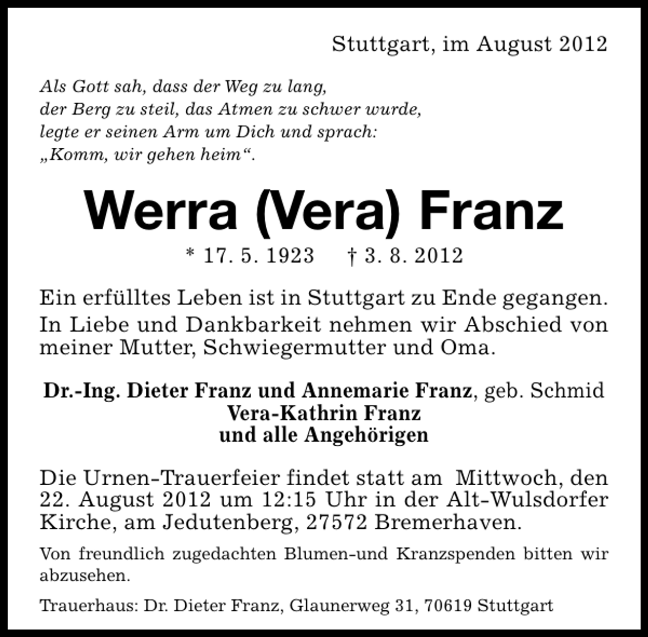 <p>Stuttgart, im August 2012<br />Als Gott sah, dass der Weg zu lang,<br />der Berg zu steil, das Atmen zu schwer wurde,<br />legte er seinen Arm um Dich und sprach:<br />„Komm, wir gehen heim“.</p><p>Werra (Vera) Franz<br />* 17. 5. 1923</p><p>† 3. 8. 2012</p><p>Ein erfülltes Leben ist in Stuttgart zu Ende gegangen.<br />In Liebe und Dankbarkeit nehmen wir Abschied von<br />meiner Mutter, Schwiegermutter und Oma.<br />Dr.-Ing. Dieter Franz und Annemarie Franz, geb. Schmid<br />Vera-Kathrin Franz<br />und alle Angehörigen<br />Die Urnen-Trauerfeier findet statt am Mittwoch, den<br />22. August 2012 um 12:15 Uhr in der Alt-Wulsdorfer<br />Kirche, am Jedutenberg, 27572 Bremerhaven.<br />Von freundlich zugedachten Blumen-und Kranzspenden bitten wir<br />abzusehen.<br />Trauerhaus: Dr. Dieter Franz, Glaunerweg 31, 70619 Stuttgart</p>