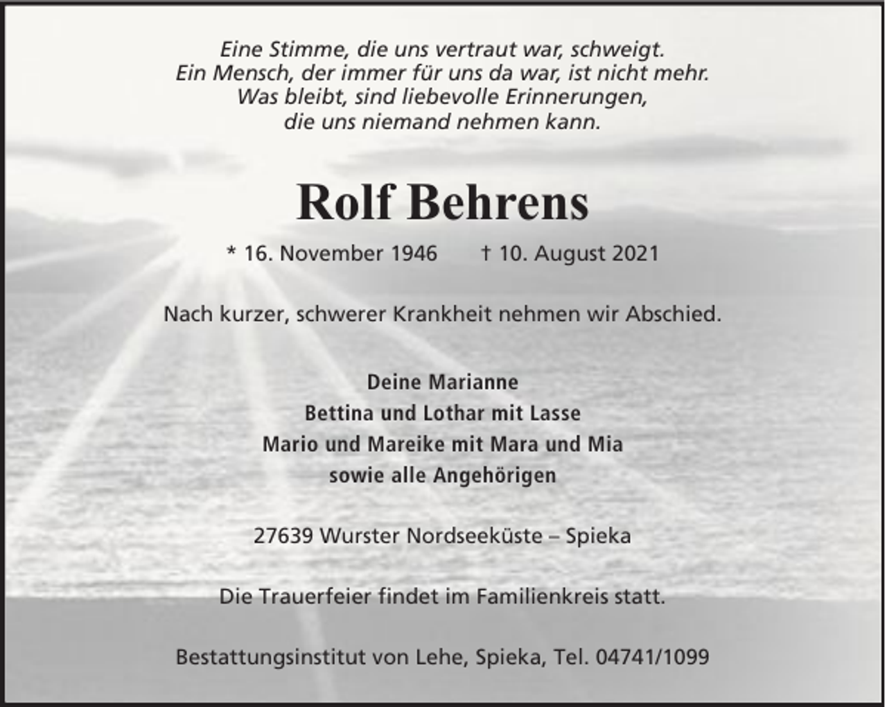 <p>Eine Stimme, die uns vertraut war, schweigt.<br />Ein Mensch, der immer für uns da war, ist nicht mehr.<br />Was bleibt, sind liebevolle Erinnerungen,<br />die uns niemand nehmen kann.</p><p>Rolf Behrens<br />* 16. November 1946</p><p>† 10. August 2021</p><p>Nach kurzer, schwerer Krankheit nehmen wir Abschied.<br />Deine Marianne<br />Bettina und Lothar mit Lasse<br />Mario und Mareike mit Mara und Mia<br />sowie alle Angehörigen<br />27639 Wurster Nordseeküste – Spieka<br />Die Trauerfeier findet im Familienkreis statt.<br />Bestattungsinstitut von Lehe, Spieka, Tel. 04741/1099</p>
