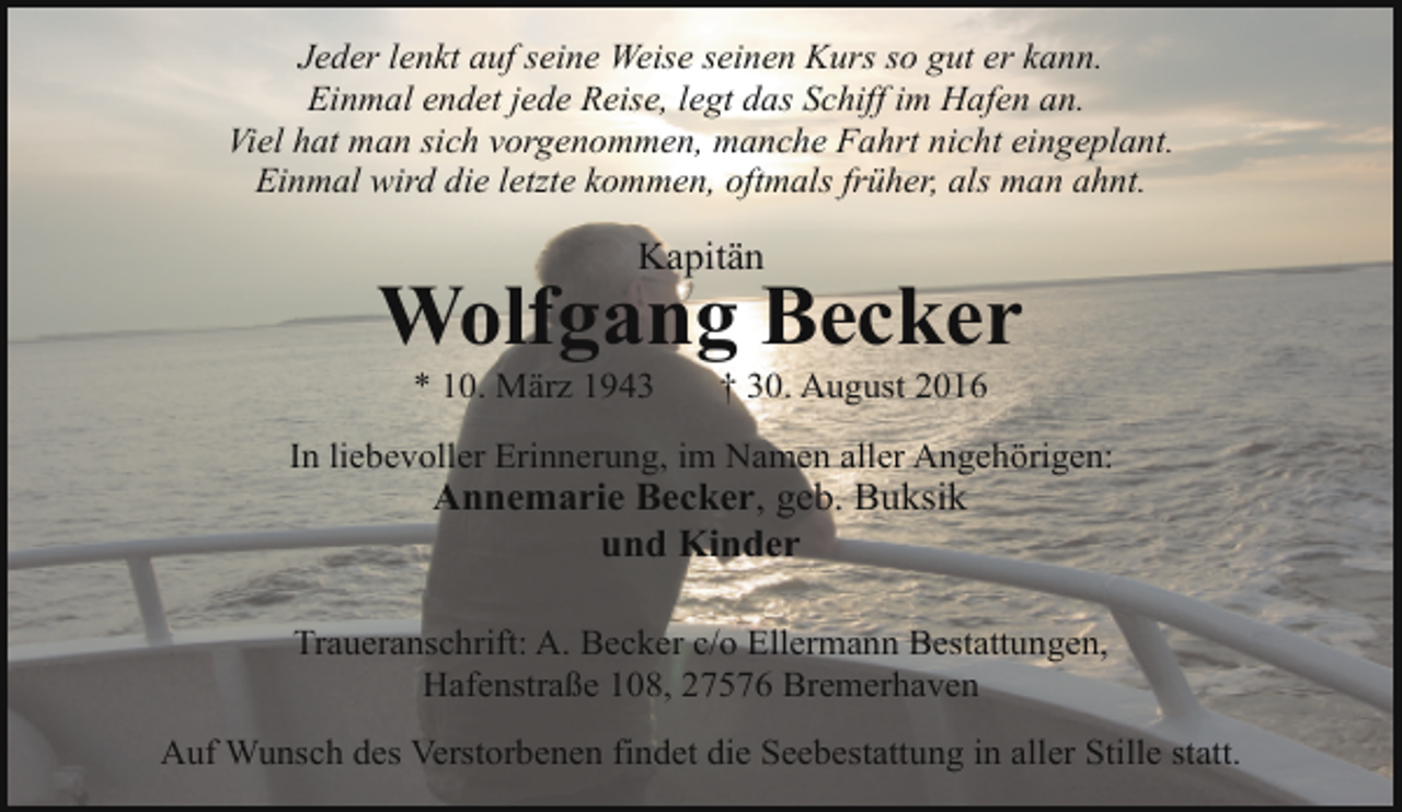 <p>Jeder lenkt auf seine Weise seinen Kurs so gut er kann.<br />Einmal endet jede Reise, legt das Schiff im Hafen an.<br />Viel hat man sich vorgenommen, manche Fahrt nicht eingeplant.<br />Einmal wird die letzte kommen, oftmals früher, als man ahnt.</p><p>Kapitän</p><p>Wolfgang Becker<br />* 10. März 1943</p><p>† 30. August 2016</p><p>In liebevoller Erinnerung, im Namen aller Angehörigen:</p><p>Annemarie Becker, geb. Buksik<br />und Kinder</p><p>Traueranschrift: A. Becker c/o Ellermann Bestattungen,<br />Hafenstraße 108, 27576 Bremerhaven<br />Auf Wunsch des Verstorbenen findet die Seebestattung in aller Stille statt.</p>