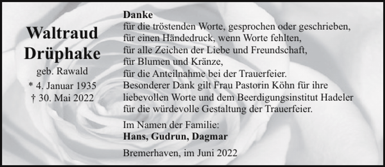 <p>Waltraud<br />Drüphake<br />geb. Rawald<br />* 4. Januar 1935<br />† 30. Mai 2022</p><p>Danke<br />für die tröstenden Worte, gesprochen oder geschrieben,<br />für einen Händedruck, wenn Worte fehlten,<br />für alle Zeichen der Liebe und Freundschaft,<br />für Blumen und Kränze,<br />für die Anteilnahme bei der Trauerfeier.<br />Besonderer Dank gilt Frau Pastorin Köhn für ihre<br />liebevollen Worte und dem Beerdigungsinstitut Hadeler<br />für die würdevolle Gestaltung der Trauerfeier.<br />Im Namen der Familie:<br />Hans, Gudrun, Dagmar<br />Bremerhaven, im Juni 2022</p>