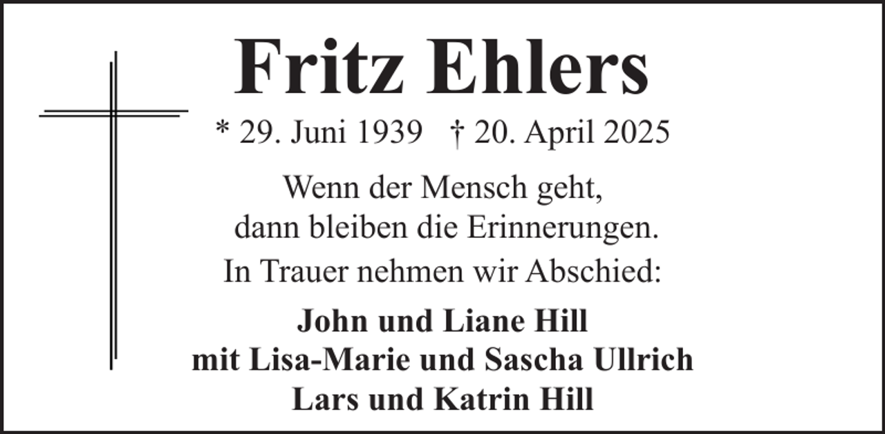 <p>Fritz Ehlers</p><p>* 29. Juni 1939 † 20. April 2025<br />Wenn der Mensch geht,<br />dann bleiben die Erinnerungen.<br />In Trauer nehmen wir Abschied:<br />John und Liane Hill<br />mit Lisa-Marie und Sascha Ullrich<br />Lars und Katrin Hill</p>