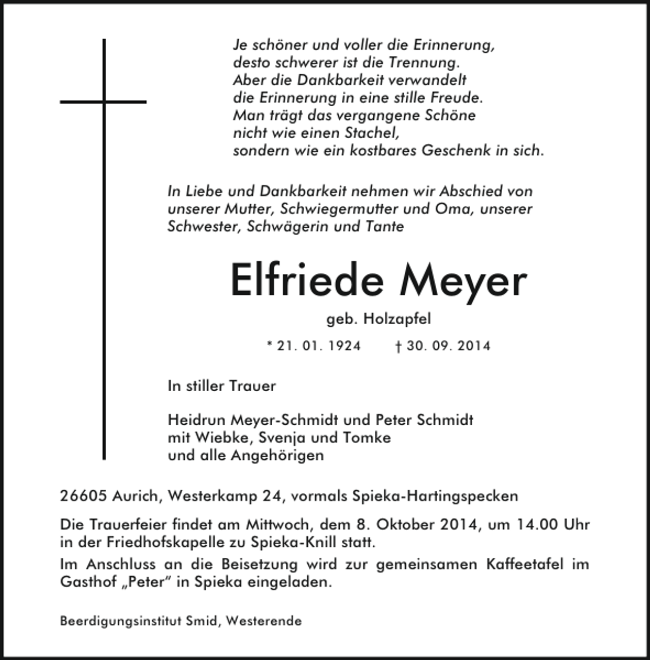 <p>Je schöner und voller die Erinnerung,<br />desto schwerer ist die Trennung.<br />Aber die Dankbarkeit verwandelt<br />die Erinnerung in eine stille Freude.<br />Man trägt das vergangene Schöne<br />nicht wie einen Stachel,<br />sondern wie ein kostbares Geschenk in sich.<br />In Liebe und Dankbarkeit nehmen wir Abschied von<br />unserer Mutter, Schwiegermutter und Oma, unserer<br />Schwester, Schwägerin und Tante</p><p>Elfriede Meyer<br />geb. Holzapfel</p><p>* 21. 01. 1924</p><p>† 30. 09. 2014</p><p>In stiller Trauer<br />Heidrun Meyer-Schmidt und Peter Schmidt<br />mit Wiebke, Svenja und Tomke<br />und alle Angehörigen<br />26605 Aurich, Westerkamp 24, vormals Spieka-Hartingspecken<br />Die Trauerfeier findet am Mittwoch, dem 8. Oktober 2014, um 14.00 Uhr<br />in der Friedhofskapelle zu Spieka-Knill statt.<br />Im Anschluss an die Beisetzung wird zur gemeinsamen Kaffeetafel im<br />Gasthof „Peter“ in Spieka eingeladen.<br />Beerdigungsinstitut Smid, Westerende</p>