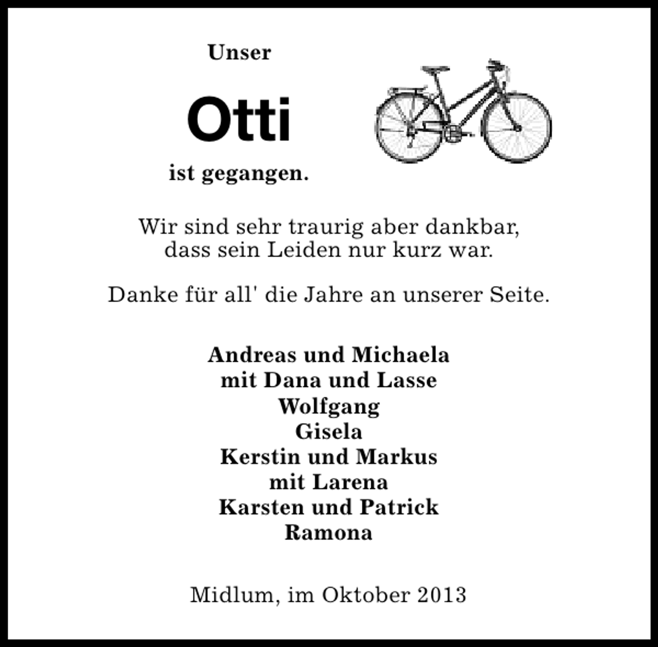 <p>Unser</p><p>Otti</p><p>ist gegangen.<br />Wir sind sehr traurig aber dankbar,<br />dass sein Leiden nur kurz war.<br />Danke für all' die Jahre an unserer Seite.<br />Andreas und Michaela<br />mit Dana und Lasse<br />Wolfgang<br />Gisela<br />Kerstin und Markus<br />mit Larena<br />Karsten und Patrick<br />Ramona<br />Midlum, im Oktober 2013</p>