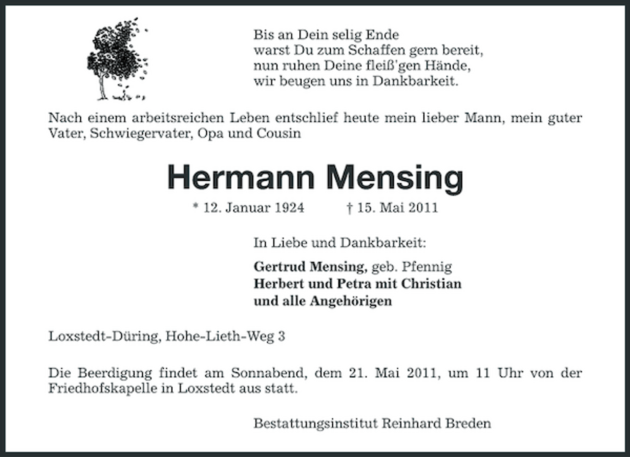 <p>Bis an Dein selig Ende warst Du zum Schaffen gern bereit, nun ruhen Deine fleiß'gen Hände, wir beugen uns in Dankbarkeit. Nach einem arbeitsreichen Leben entschlief heute mein lieber Mann, mein guter Vater, Schwiegervater, Opa und Cousin</p><p>Hermann Mensing<br />* 12. Januar 1924 † 15. Mai 2011 In Liebe und Dankbarkeit: Gertrud Mensing, geb. Pfennig Herbert und Petra mit Christian und alle Angehörigen Loxstedt-Düring, Hohe-Lieth-Weg 3 Die Beerdigung findet am Sonnabend, dem 21. Mai 2011, um 11 Uhr von der Friedhofskapelle in Loxstedt aus statt. Bestattungsinstitut Reinhard Breden</p>