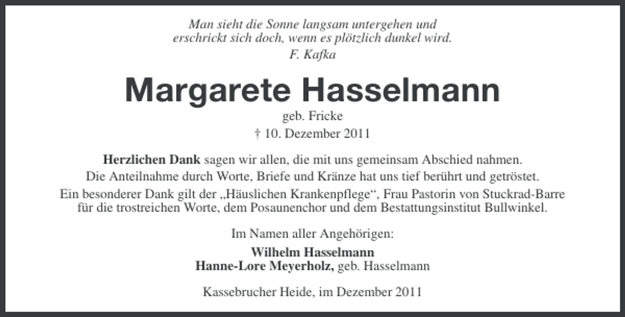 <p>Man sieht die Sonne langsam untergehen und<br />erschrickt sich doch, wenn es plötzlich dunkel wird.<br />F. Kafka</p><p>Margarete Hasselmann<br />geb. Fricke<br />† 10. Dezember 2011<br />Herzlichen Dank sagen wir allen, die mit uns gemeinsam Abschied nahmen.<br />Die Anteilnahme durch Worte, Briefe und Kränze hat uns tief berührt und getröstet.<br />Ein besonderer Dank gilt der „Häuslichen Krankenpflege“, Frau Pastorin von Stuckrad-Barre<br />für die trostreichen Worte, dem Posaunenchor und dem Bestattungsinstitut Bullwinkel.<br />Im Namen aller Angehörigen:<br />Wilhelm Hasselmann<br />Hanne-Lore Meyerholz, geb. Hasselmann<br />Kassebrucher Heide, im Dezember 2011</p>