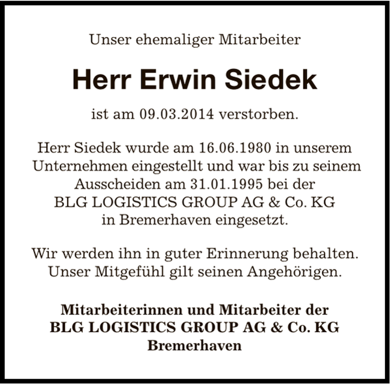 <p>Unser ehemaliger Mitarbeiter</p><p>Herr Erwin Siedek<br />ist am 09.03.2014 verstorben.<br />Herr Siedek wurde am 16.06.1980 in unserem<br />Unternehmen eingestellt und war bis zu seinem<br />Ausscheiden am 31.01.1995 bei der<br />BLG LOGISTICS GROUP AG &amp; Co. KG<br />in Bremerhaven eingesetzt.<br />Wir werden ihn in guter Erinnerung behalten.<br />Unser Mitgefühl gilt seinen Angehörigen.<br />Mitarbeiterinnen und Mitarbeiter der<br />BLG LOGISTICS GROUP AG &amp; Co. KG<br />Bremerhaven</p>