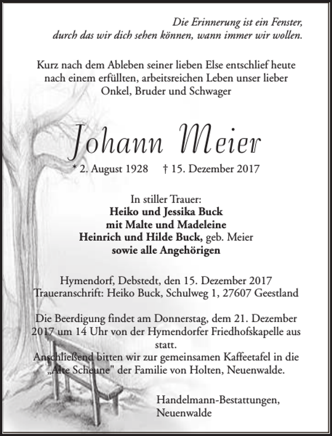 <p>Die Erinnerung ist ein Fenster,<br />durch das wir dich sehen können, wann immer wir wollen.<br />Kurz nach dem Ableben seiner lieben Else entschlief heute<br />nach einem erfüllten, arbeitsreichen Leben unser lieber<br />Onkel, Bruder und Schwager</p><p>Johann Meier<br />* 2. August 1928</p><p>† 15. Dezember 2017</p><p>In stiller Trauer:<br />Heiko und Jessika Buck<br />mit Malte und Madeleine<br />Heinrich und Hilde Buck, geb. Meier<br />sowie alle Angehörigen<br />Hymendorf, Debstedt, den 15. Dezember 2017<br />Traueranschrift: Heiko Buck, Schulweg 1, 27607 Geestland<br />Die Beerdigung findet am Donnerstag, dem 21. Dezember<br />2017 um 14 Uhr von der Hymendorfer Friedhofskapelle aus<br />statt.<br />Anschließend bitten wir zur gemeinsamen Kaffeetafel in die<br />„Alte Scheune" der Familie von Holten, Neuenwalde.<br />Handelmann-Bestattungen,<br />Neuenwalde</p>