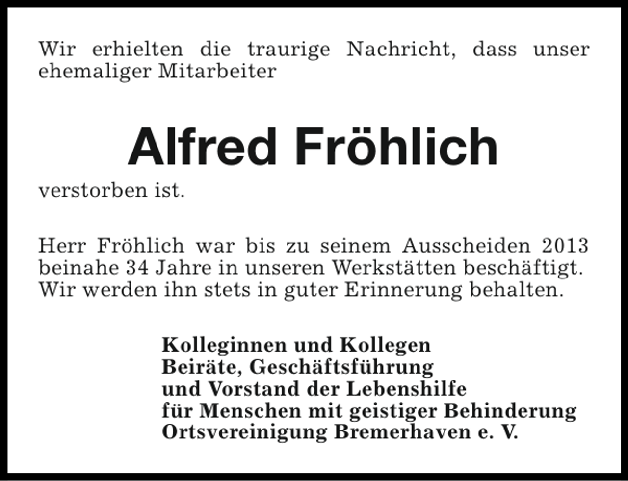 <p>Wir erhielten die traurige Nachricht, dass unser<br />ehemaliger Mitarbeiter</p><p>Alfred Fröhlich</p><p>verstorben ist.</p><p>Herr Fröhlich war bis zu seinem Ausscheiden 2013<br />beinahe 34 Jahre in unseren Werkstätten beschäftigt.<br />Wir werden ihn stets in guter Erinnerung behalten.<br />Kolleginnen und Kollegen<br />Beiräte, Geschäftsführung<br />und Vorstand der Lebenshilfe<br />für Menschen mit geistiger Behinderung<br />Ortsvereinigung Bremerhaven e. V.</p>