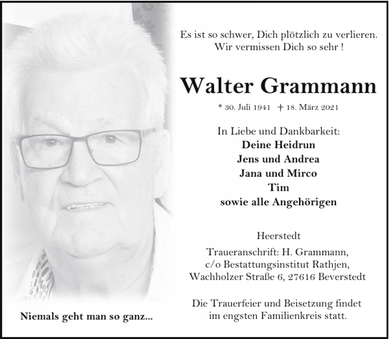 <p>Es ist so schwer, Dich plötzlich zu verlieren.<br />Wir vermissen Dich so sehr !</p><p>Walter Grammann<br />* 30. Juli 1941 † 18. März 2021</p><p>In Liebe und Dankbarkeit:<br />Deine Heidrun<br />Jens und Andrea<br />Jana und Mirco<br />Tim<br />sowie alle Angehörigen<br />Heerstedt<br />Traueranschrift: H. Grammann,<br />c/o Bestattungsinstitut Rathjen,<br />Wachholzer Straße 6, 27616 Beverstedt<br />Niemals geht man so ganz...</p><p>Die Trauerfeier und Beisetzung findet<br />im engsten Familienkreis statt.</p>