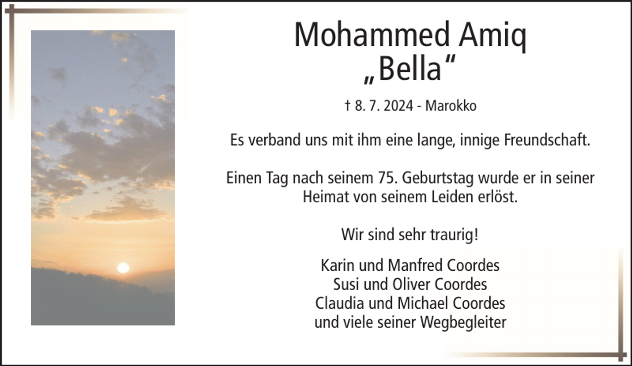 <p>Mohammed Amiq<br />„Bella“<br />† 8. 7. 2024 - Marokko</p><p>Es verband uns mit ihm eine lange, innige Freundschaft.<br />Einen Tag nach seinem 75. Geburtstag wurde er in seiner<br />Heimat von seinem Leiden erlöst.<br />Wir sind sehr traurig!<br />Karin und Manfred Coordes<br />Susi und Oliver Coordes<br />Claudia und Michael Coordes<br />und viele seiner Wegbegleiter</p>