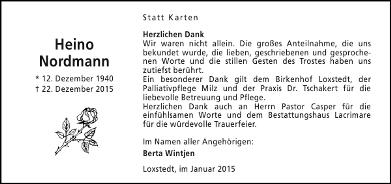 <p>Statt Karten</p><p>Heino<br />Nordmann<br />* 12. Dezember 1940<br />† 22. Dezember 2015</p><p>Herzlichen Dank<br />Wir waren nicht allein. Die großes Anteilnahme, die uns<br />bekundet wurde, die lieben, geschriebenen und gesprochenen Worte und die stillen Gesten des Trostes haben uns<br />zutiefst berührt.<br />Ein besonderer Dank gilt dem Birkenhof Loxstedt, der<br />Palliativpflege Milz und der Praxis Dr. Tschakert für die<br />liebevolle Betreuung und Pflege.<br />Herzlichen Dank auch an Herrn Pastor Casper für die<br />einfühlsamen Worte und dem Bestattungshaus Lacrimare<br />für die würdevolle Trauerfeier.<br />Im Namen aller Angehörigen:<br />Berta Wintjen<br />Loxstedt, im Januar 2015</p>