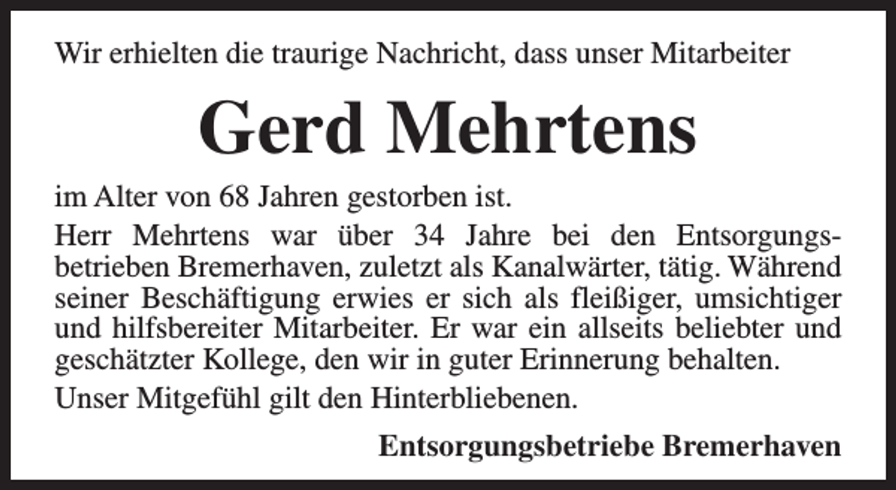 <p>Wir erhielten die traurige Nachricht, dass unser Mitarbeiter</p><p>Gerd Mehrtens</p><p>im Alter von 68 Jahren gestorben ist.<br />Herr Mehrtens war über 34 Jahre bei den Entsorgungsbetrieben Bremerhaven, zuletzt als Kanalwärter, tätig. Während<br />seiner Beschäftigung erwies er sich als fleißiger, umsichtiger<br />und hilfsbereiter Mitarbeiter. Er war ein allseits beliebter und<br />geschätzter Kollege, den wir in guter Erinnerung behalten.<br />Unser Mitgefühl gilt den Hinterbliebenen.<br />Entsorgungsbetriebe Bremerhaven</p>
