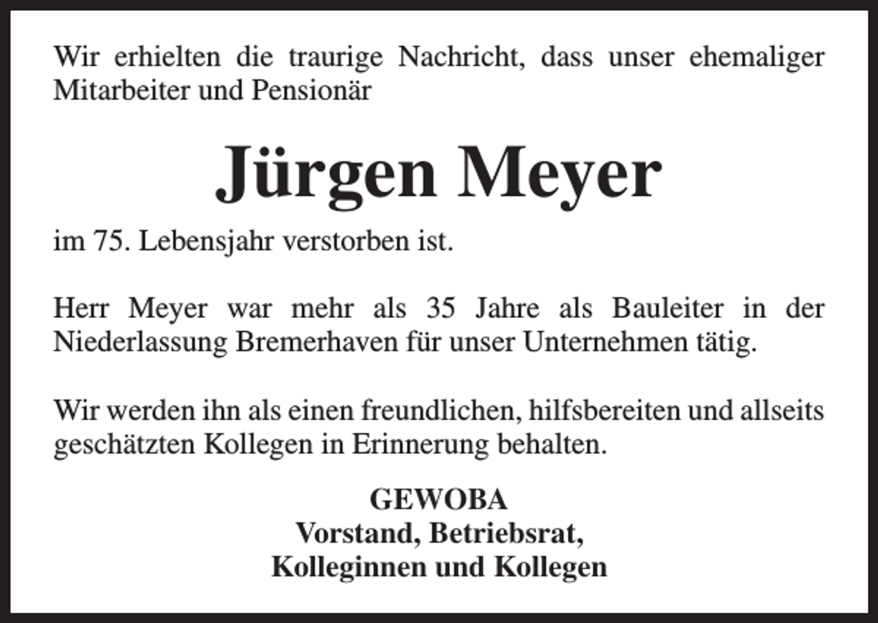 <p>Wir erhielten die traurige Nachricht, dass unser ehemaliger<br />Mitarbeiter und Pensionär</p><p>Jürgen Meyer</p><p>im 75. Lebensjahr verstorben ist.</p><p>Herr Meyer war mehr als 35 Jahre als Bauleiter in der<br />Niederlassung Bremerhaven für unser Unternehmen tätig.<br />Wir werden ihn als einen freundlichen, hilfsbereiten und allseits<br />geschätzten Kollegen in Erinnerung behalten.<br />GEWOBA<br />Vorstand, Betriebsrat,<br />Kolleginnen und Kollegen</p>