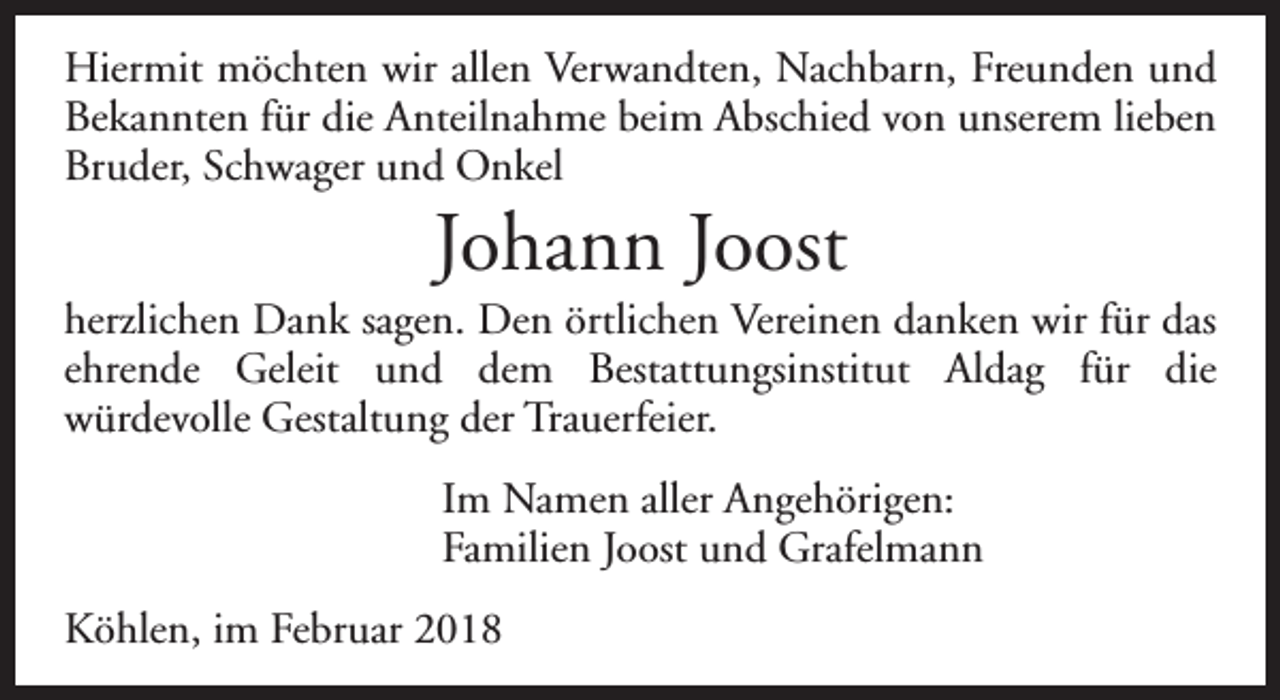 <p>Hiermit möchten wir allen Verwandten, Nachbarn, Freunden und<br />Bekannten für die Anteilnahme beim Abschied von unserem lieben<br />Bruder, Schwager und Onkel</p><p>Johann Joost</p><p>herzlichen Dank sagen. Den örtlichen Vereinen danken wir für das<br />ehrende Geleit und dem Bestattungsinstitut Aldag für die<br />würdevolle Gestaltung der Trauerfeier.<br />Im Namen aller Angehörigen:<br />Familien Joost und Grafelmann<br />Köhlen, im Februar 2018</p>