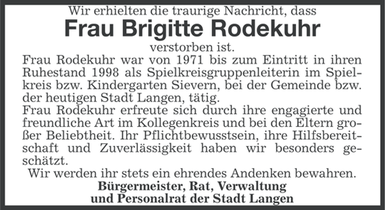 <p>Wir erhielten die traurige Nachricht, dass</p><p>Frau Brigitte Rodekuhr<br />verstorben ist.<br />Frau Rodekuhr war von 1971 bis zum Eintritt in ihren<br />Ruhestand 1998 als Spielkreisgruppenleiterin im Spielkreis bzw. Kindergarten Sievern, bei der Gemeinde bzw.<br />der heutigen Stadt Langen, tätig.<br />Frau Rodekuhr erfreute sich durch ihre engagierte und<br />freundliche Art im Kollegenkreis und bei den Eltern großer Beliebtheit. Ihr Pflichtbewusstsein, ihre Hilfsbereitschaft und Zuverlässigkeit haben wir besonders geschätzt.<br />Wir werden ihr stets ein ehrendes Andenken bewahren.<br />Bürgermeister, Rat, Verwaltung<br />und Personalrat der Stadt Langen</p>
