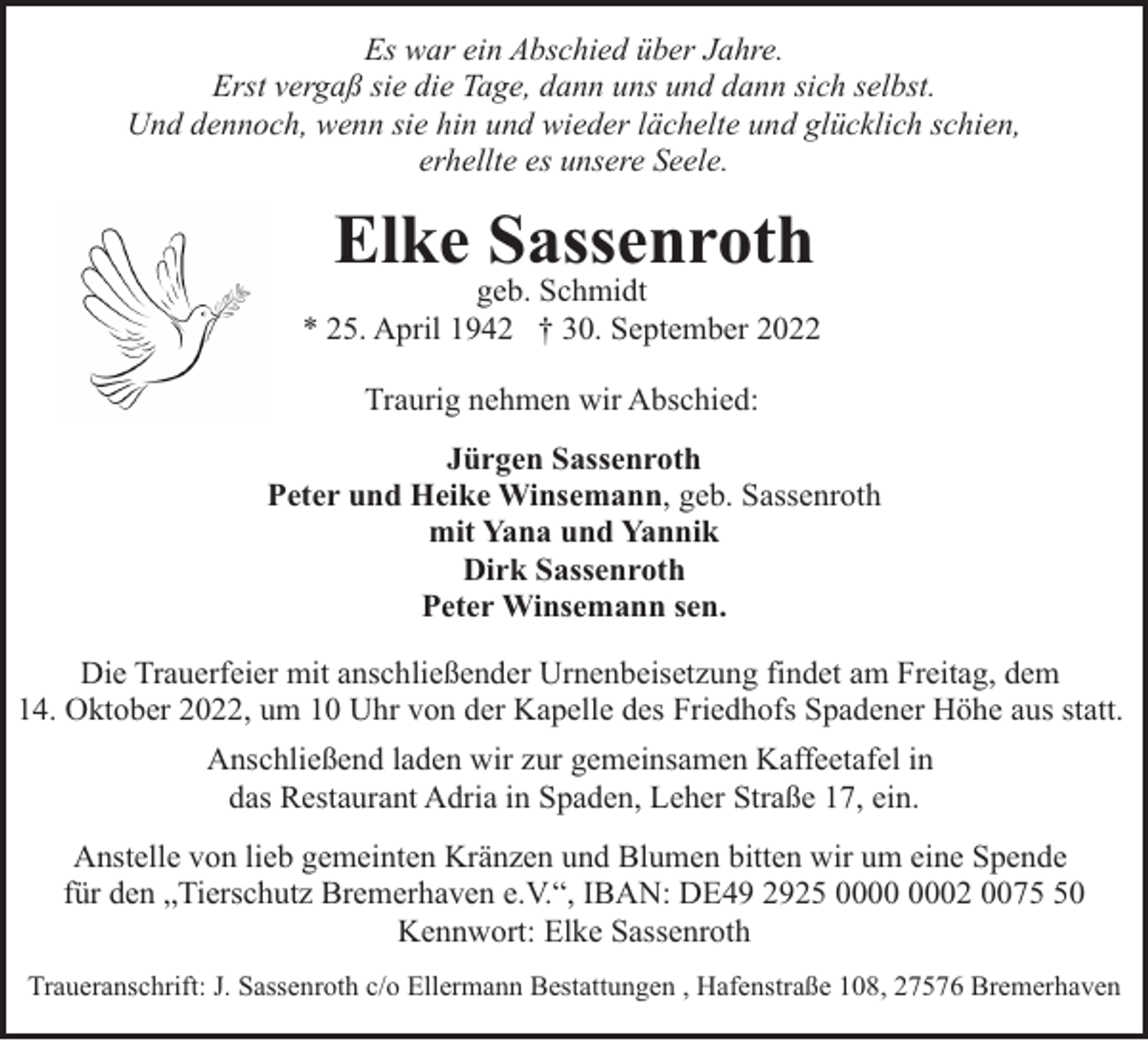 <p>Es war ein Abschied über Jahre.<br />Erst vergaß sie die Tage, dann uns und dann sich selbst.<br />Und dennoch, wenn sie hin und wieder lächelte und glücklich schien,<br />erhellte es unsere Seele.</p><p>Elke Sassenroth</p><p>geb. Schmidt<br />* 25. April 1942 † 30. September 2022<br />Traurig nehmen wir Abschied:<br />Jürgen Sassenroth<br />Peter und Heike Winsemann, geb. Sassenroth<br />mit Yana und Yannik<br />Dirk Sassenroth<br />Peter Winsemann sen.<br />Die Trauerfeier mit anschließender Urnenbeisetzung findet am Freitag, dem<br />14. Oktober 2022, um 10 Uhr von der Kapelle des Friedhofs Spadener Höhe aus statt.<br />Anschließend laden wir zur gemeinsamen Kaffeetafel in<br />das Restaurant Adria in Spaden, Leher Straße 17, ein.<br />Anstelle von lieb gemeinten Kränzen und Blumen bitten wir um eine Spende<br />für den „Tierschutz Bremerhaven e.V.“, IBAN: DE49 2925 02 0070<br />Kennwort: Elke Sassenroth<br />Traueranschrift: J. Sassenroth c/o Ellermann Bestattungen , Hafenstraße 108, 27576 Bremerhaven</p>