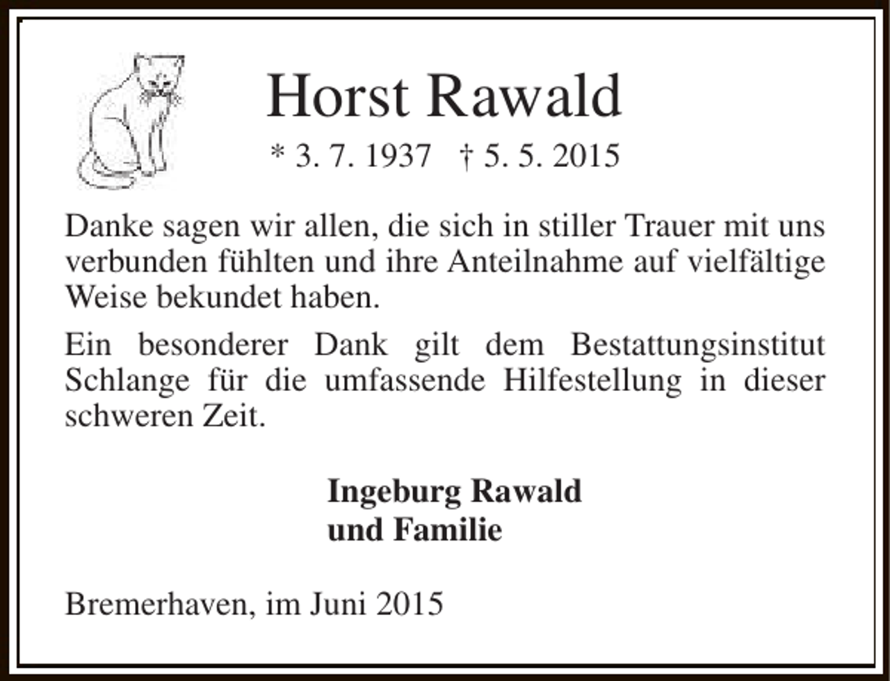 <p>Horst Rawald<br />* 3. 7. 1937 † 5. 5. 2015</p><p>Danke sagen wir allen, die sich in stiller Trauer mit uns<br />verbunden fühlten und ihre Anteilnahme auf vielfältige<br />Weise bekundet haben.<br />Ein besonderer Dank gilt dem Bestattungsinstitut<br />Schlange für die umfassende Hilfestellung in dieser<br />schweren Zeit.<br />Ingeburg Rawald<br />und Familie<br />Bremerhaven, im Juni 2015</p>