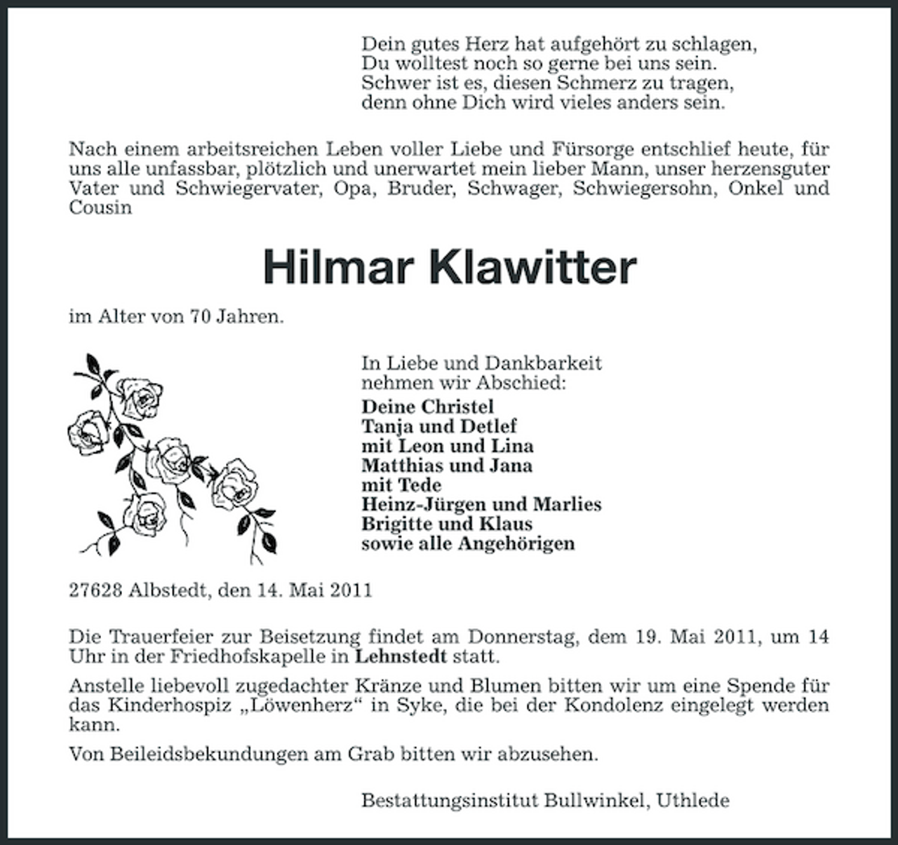 <p>Dein gutes Herz hat aufgehört zu schlagen, Du wolltest noch so gerne bei uns sein. Schwer ist es, diesen Schmerz zu tragen, denn ohne Dich wird vieles anders sein. Nach einem arbeitsreichen Leben voller Liebe und Fürsorge entschlief heute, für uns alle unfassbar, plötzlich und unerwartet mein lieber Mann, unser herzensguter Vater und Schwiegervater, Opa, Bruder, Schwager, Schwiegersohn, Onkel und Cousin</p><p>Hilmar Klawitter<br />im Alter von 70 Jahren. In Liebe und Dankbarkeit nehmen wir Abschied: Deine Christel Tanja und Detlef mit Leon und Lina Matthias und Jana mit Tede Heinz-Jürgen und Marlies Brigitte und Klaus sowie alle Angehörigen 27628 Albstedt, den 14. Mai 2011 Die Trauerfeier zur Beisetzung findet am Donnerstag, dem 19. Mai 2011, um 14 Uhr in der Friedhofskapelle in Lehnstedt statt. Anstelle liebevoll zugedachter Kränze und Blumen bitten wir um eine Spende für das Kinderhospiz „Löwenherz“ in Syke, die bei der Kondolenz eingelegt werden kann. Von Beileidsbekundungen am Grab bitten wir abzusehen. Bestattungsinstitut Bullwinkel, Uthlede</p>