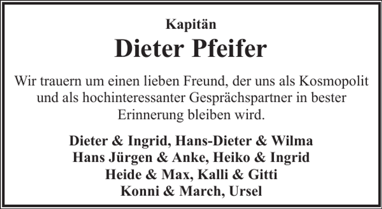 <p>Kapitän</p><p>Dieter Pfeifer<br />Wir trauern um einen lieben Freund, der uns als Kosmopolit<br />und als hochinteressanter Gesprächspartner in bester<br />Erinnerung bleiben wird.<br />Dieter &amp; Ingrid, Hans-Dieter &amp; Wilma<br />Hans Jürgen &amp; Anke, Heiko &amp; Ingrid<br />Heide &amp; Max, Kalli &amp; Gitti<br />Konni &amp; March, Ursel</p>