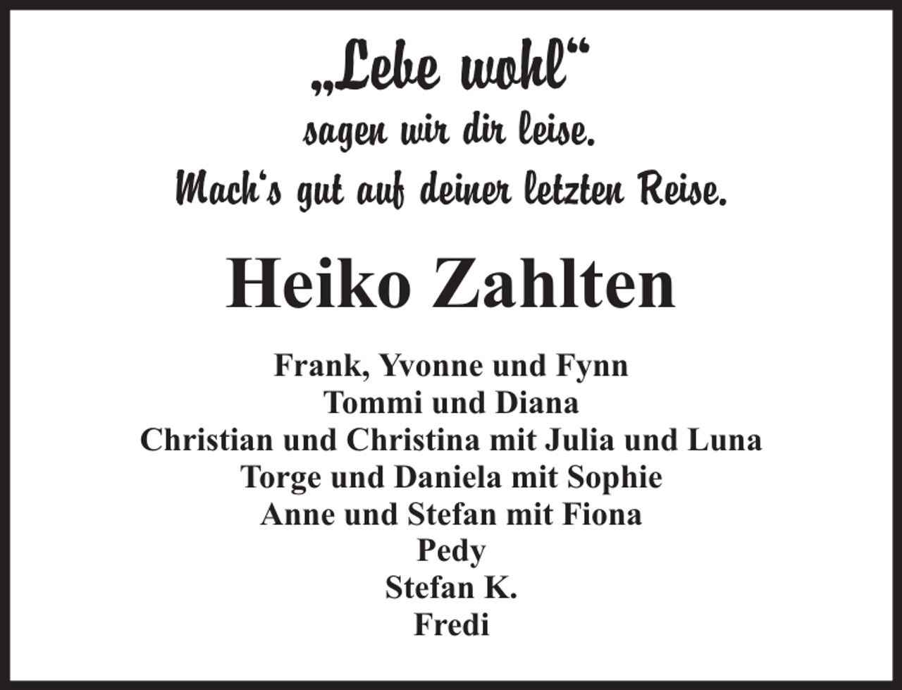 <p>„Lebe wohl“</p><p>sagen wir dir leise.<br />Mach‘s gut auf deiner letzten Reise.</p><p>Heiko Zahlten<br />Frank, Yvonne und Fynn<br />Tommi und Diana<br />Christian und Christina mit Julia und Luna<br />Torge und Daniela mit Sophie<br />Anne und Stefan mit Fiona<br />Pedy<br />Stefan K.<br />Fredi</p>