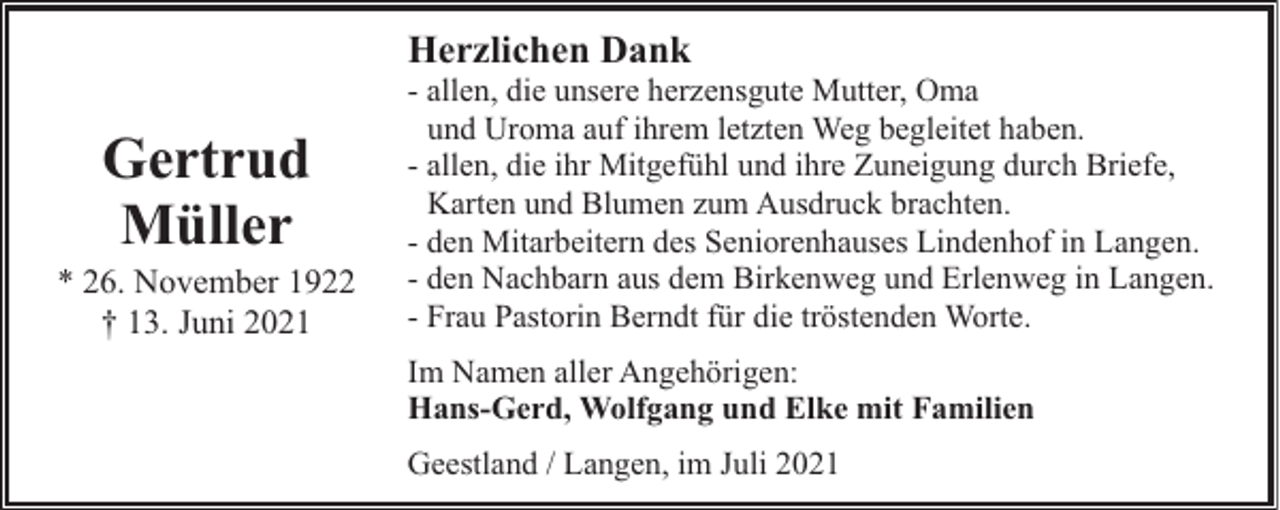 <p>Herzlichen Dank</p><p>Gertrud<br />Müller</p><p>* 26. November 1922<br />† 13. Juni 2021</p><p>- allen, die unsere herzensgute Mutter, Oma<br />und Uroma auf ihrem letzten Weg begleitet haben.<br />- allen, die ihr Mitgefühl und ihre Zuneigung durch Briefe,<br />Karten und Blumen zum Ausdruck brachten.<br />- den Mitarbeitern des Seniorenhauses Lindenhof in Langen.<br />- den Nachbarn aus dem Birkenweg und Erlenweg in Langen.<br />- Frau Pastorin Berndt für die tröstenden Worte.<br />Im Namen aller Angehörigen:<br />Hans-Gerd, Wolfgang und Elke mit Familien<br />Geestland / Langen, im Juli 2021</p>