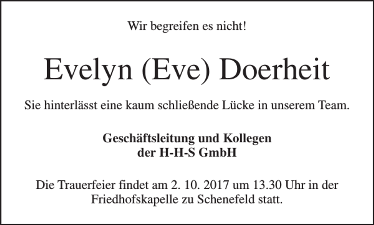 <p>Wir begreifen es nicht!</p><p>Evelyn (Eve) Doerheit<br />Sie hinterlässt eine kaum schließende Lücke in unserem Team.<br />Geschäftsleitung und Kollegen<br />der H-H-S GmbH<br />Die Trauerfeier findet am 2. 10. 2017 um 13.30 Uhr in der<br />Friedhofskapelle zu Schenefeld statt.</p>