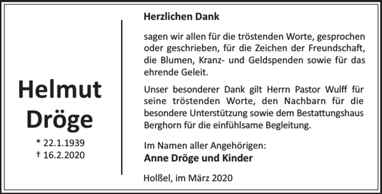 <p>Herzlichen Dank</p><p>Helmut<br />Dröge<br />* 22.1.1939<br />† 16.2.2020</p><p>sagen wir allen für die tröstenden Worte, gesprochen<br />oder geschrieben, für die Zeichen der Freundscha ,<br />die Blumen, Kranz- und Geldspenden sowie für das<br />ehrende Geleit.<br />Unser besonderer Dank gilt Herrn Pastor Wulﬀ für<br />seine tröstenden Worte, den Nachbarn für die<br />besondere Unterstützung sowie dem Besta ungshaus<br />Berghorn für die einfühlsame Begleitung.<br />Im Namen aller Angehörigen:</p><p>Anne Dröge und Kinder</p><p>Holßel, im März 2020</p>