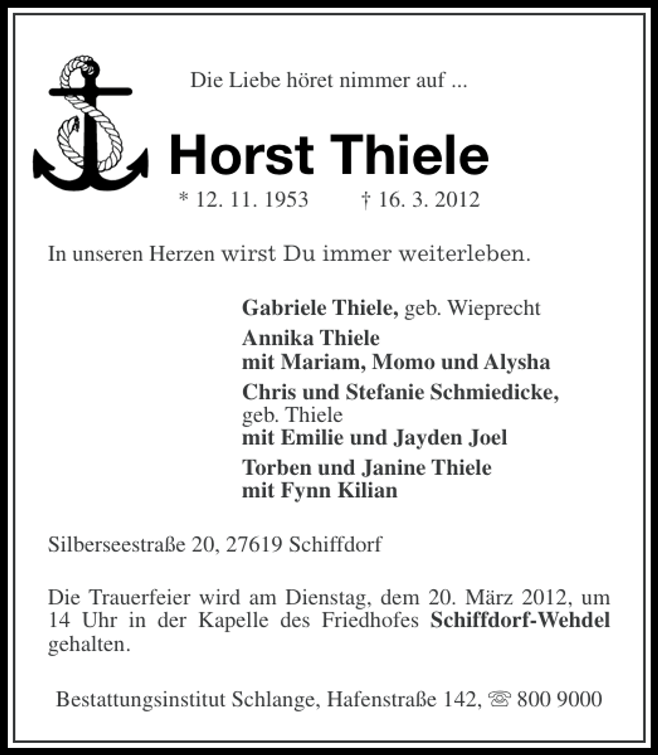 <p>Die Liebe höret nimmer auf ...</p>
<p>Horst Thiele<br />* 12. 11. 1953</p>
<p>† 16. 3. 2012</p>
<p>In unseren Herzen wirst Du immer weiterleben.<br />Gabriele Thiele, geb. Wieprecht<br />Annika Thiele<br />mit Mariam, Momo und Alysha<br />Chris und Stefanie Schmiedicke,<br />geb. Thiele<br />mit Emilie und Jayden Joel<br />Torben und Janine Thiele<br />mit Fynn Kilian<br />Silberseestraße 20, 27619 Schiffdorf<br />Die Trauerfeier wird am Dienstag, dem 20. März 2012, um<br />14 Uhr in der Kapelle des Friedhofes Schiffdorf-Wehdel<br />gehalten.<br />Bestattungsinstitut Schlange, Hafenstraße 142, s 800 9000</p>