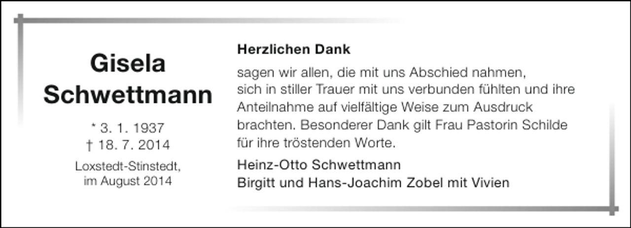 <p>Gisela<br />Schwettmann<br />* 3. 1. 1937<br />† 18. 7. 2014<br />Loxstedt-Stinstedt,<br />im August 2014</p><p>Herzlichen Dank<br />sagen wir allen, die mit uns Abschied nahmen,<br />sich in stiller Trauer mit uns verbunden fühlten und ihre<br />Anteilnahme auf vielfältige Weise zum Ausdruck<br />brachten. Besonderer Dank gilt Frau Pastorin Schilde<br />für ihre tröstenden Worte.<br />Heinz-Otto Schwettmann<br />Birgitt und Hans-Joachim Zobel mit Vivien</p>