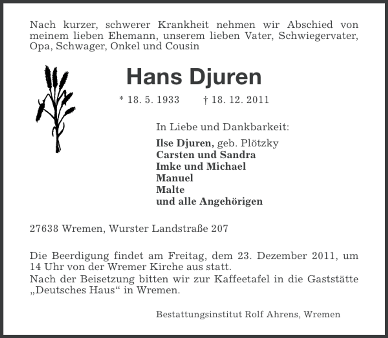 <p>Nach kurzer, schwerer Krankheit nehmen wir Abschied von<br />meinem lieben Ehemann, unserem lieben Vater, Schwiegervater,<br />Opa, Schwager, Onkel und Cousin</p><p>Hans Djuren<br />* 18. 5. 1933</p><p>† 18. 12. 2011</p><p>In Liebe und Dankbarkeit:<br />Ilse Djuren, geb. Plötzky<br />Carsten und Sandra<br />Imke und Michael<br />Manuel<br />Malte<br />und alle Angehörigen<br />27638 Wremen, Wurster Landstraße 207<br />Die Beerdigung findet am Freitag, dem 23. Dezember 2011, um<br />14 Uhr von der Wremer Kirche aus statt.<br />Nach der Beisetzung bitten wir zur Kaffeetafel in die Gaststätte<br />„Deutsches Haus“ in Wremen.<br />Bestattungsinstitut Rolf Ahrens, Wremen</p>