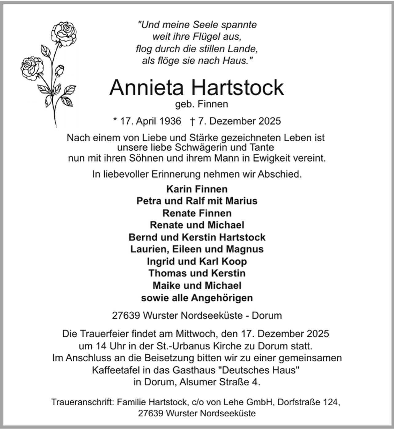 <p>"Und meine Seele spannte<br />weit ihre Flügel aus,<br />flog durch die stillen Lande,<br />als flöge sie nach Haus."</p><p>Annieta Hartstock<br />geb. Finnen</p><p>* 17. April 1936 † 7. Dezember 2025<br />Nach einem von Liebe und Stärke gezeichneten Leben ist<br />unsere liebe Schwägerin und Tante<br />nun mit ihren Söhnen und ihrem Mann in Ewigkeit vereint.<br />In liebevoller Erinnerung nehmen wir Abschied.<br />Karin Finnen<br />Petra und Ralf mit Marius<br />Renate Finnen<br />Renate und Michael<br />Bernd und Kerstin Hartstock<br />Laurien, Eileen und Magnus<br />Ingrid und Karl Koop<br />Thomas und Kerstin<br />Maike und Michael<br />sowie alle Angehörigen<br />27639 Wurster Nordseeküste - Dorum<br />Die Trauerfeier findet am Mittwoch, den 17. Dezember 2025<br />um 14 Uhr in der St.-Urbanus Kirche zu Dorum statt.<br />Im Anschluss an die Beisetzung bitten wir zu einer gemeinsamen<br />Kaffeetafel in das Gasthaus "Deutsches Haus"<br />in Dorum, Alsumer Straße 4.<br />Traueranschrift: Familie Hartstock, c/o von Lehe GmbH, Dorfstraße 124,<br />27639 Wurster Nordseeküste</p>