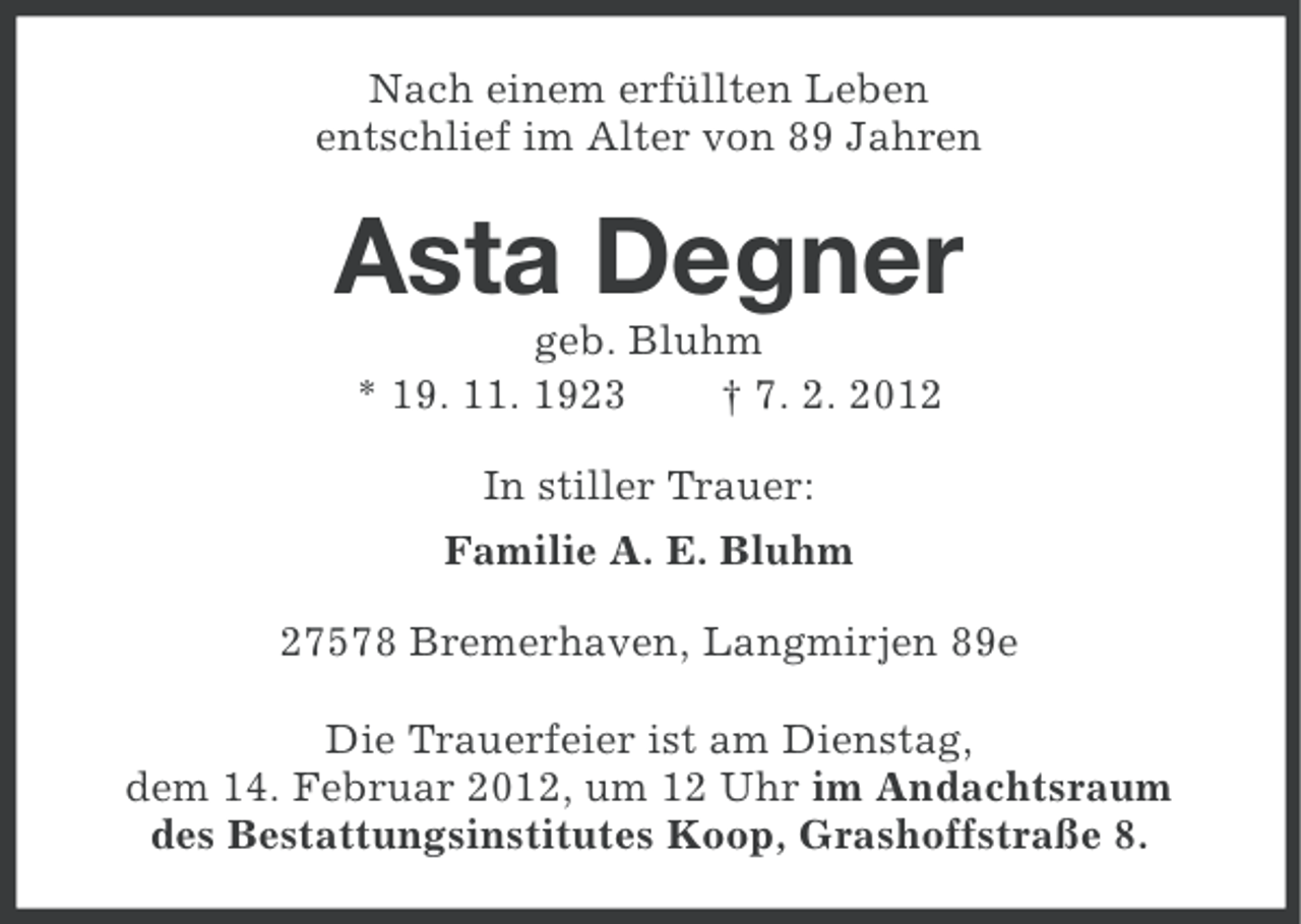<p>Nach einem erfüllten Leben<br />entschlief im Alter von 89 Jahren</p><p>Asta Degner<br />geb. Bluhm<br />* 19. 11. 1923<br />† 7. 2. 2012<br />In stiller Trauer:<br />Familie A. E. Bluhm<br />27578 Bremerhaven, Langmirjen 89e<br />Die Trauerfeier ist am Dienstag,<br />dem 14. Februar 2012, um 12 Uhr im Andachtsraum<br />des Bestattungsinstitutes Koop, Grashoffstraße 8.</p>