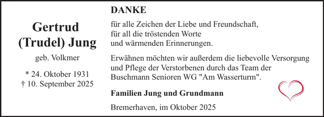 <p>DANKE</p><p>Gertrud<br />(Trudel) Jung<br />geb. Volkmer<br />* 24. Oktober 1931<br />† 10. September 2025</p><p>für alle Zeichen der Liebe und Freundschaft,<br />für all die tröstenden Worte<br />und wärmenden Erinnerungen.<br />Erwähnen möchten wir außerdem die liebevolle Versorgung<br />und Pflege der Verstorbenen durch das Team der<br />Buschmann Senioren WG "Am Wasserturm".<br />Familien Jung und Grundmann<br />Bremerhaven, im Oktober 2025</p>